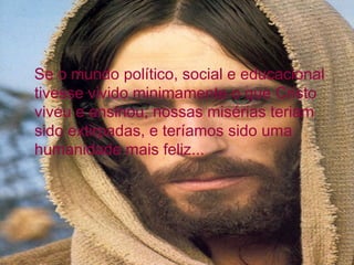 Se o mundo político, social e educacional
tivesse vivido minimamente o que Cristo
viveu e ensinou, nossas misérias teriam
sido extirpadas, e teríamos sido uma
humanidade mais feliz...
 