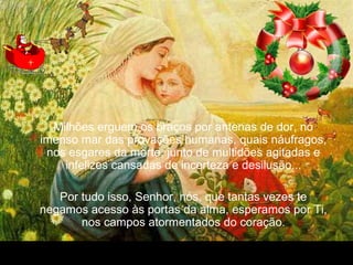 30/01/15 05:54 PM Carlos Roberto * Barra do Piraí * RJ.
Milhões erguem os braços por antenas de dor, no
imenso mar das provações humanas, quais náufragos,
nos esgares da morte, junto de multidões agitadas e
infelizes cansadas de incerteza e desilusão...
Por tudo isso, Senhor, nós, que tantas vezes te
negamos acesso às portas da alma, esperamos por Ti,
nos campos atormentados do coração.
 