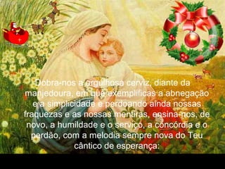30/01/15 05:54 PM Carlos Roberto * Barra do Piraí * RJ.
Dobra-nos a orgulhosa cerviz, diante da
manjedoura, em que exemplificas a abnegação
e a simplicidade e perdoando ainda nossas
fraquezas e as nossas mentiras, ensina-nos, de
novo, a humildade e o serviço, a concórdia e o
perdão, com a melodia sempre nova do Teu
cântico de esperança:
 
