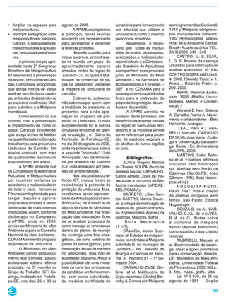 • Ampliar os espaços para         agosto de 2006.                  Amazônia para fornecimento         seminigra merrillae Cockerell,
   meliponicultura;                       A APIME acompanhou       aos artesãos que utilizam a        1919 y Melipona compressi-
• Reforçar a integração entre     e participou dessa reunião       umburana durante o referido        pes manaosensis Schwarz,
   meliponicultores, meliponi-    enviando um representante        período de moratória.              1932 (Hymenoptera, Melipo-
   cultores e pesquisadores,      para apresentar e defender              Atualmente, é neces-        nina) en la Amazonía Central,
   meliponicultores e apiculto-   a referida proposta.             sário que todas as institui-       Brasil - Acta Amazônica VOL.
   res, pesquisadores e todos             Naquela ocasião, para    ções, de ensino, de pesquisa,      36(3) 2006: 343 - 348
   nós.                           nossa surpresa, encontrava-      associações,e meliponiculto-              CASTRO, M. S; SILVA,
        A primeira moção apre-    se na reunião um grupo de        res individuais e a Confedera-     L. G. S. Árvores da caatinga
sentada neste 2º Congresso        aproximadamente catorze          ção Brasileira de Apicultores      utilizadas para nidificação de
Brasileiro de Meliponicultura     artesãos vindos da região de     acompanhem esse processo           abelhas eussociais. IN: EN-
foi relacionada a preservação     Juazeiro-CE, os quais traba-     junto ao Ministério do Meio        CONTRO SOBRE ABELHAS,
da árvore Umburana de Cam-        lhavam na confecção de pe-       Ambiente - na Secretaria de        4, 2000, Ribeirão Preto: v. 1,
bão, Comiphora. leptoplhoes,      ças de artesanato utilizando     Biodiversidade e Florestas –       Anais... Ribeirão Preto: p.
que abriga ninhos de várias       a madeira de umburana de         SBF e no CONAMA para o             290. 2000.
abelhas sem ferrão da caatin-     cambão.                          prosseguimento dos trâmites               KERR, Warwick Eeste-
ga, entre elas destacando- se             Estavam lá, custeados,   finais para a efetivação da        vam. 1996. Abelha Urucu:
as espécies endêmicas Meli-       não sabemos por quem, com        proposta de proteção da um-        Biologia, Manejo e Conser-
pona subnitida e a Melipona       a finalidade de pressionar os    burana de cambão.                  vação /
mandacaia.                        presentes para a não apro-              A APIME acredita no                Warwick E. Kerr, Gislene
        Como exemplo do que       vação da proposta de pro-        sucesso deste processo, em         A. Carvalho, Vania A. Nasci-
ocorreu com a preservação         teção da Umburana. O mais        benefício das abelhas nativas      mento e colaboradores – Belo
e impedimento de corte do         surpreendente foi a notícia      da região do Semi-Árido Nor-       Horizonte: Acangaú.
pequi, Caryocar brasiliense,      divulgada em jornal de gran-     destino e tal iniciativa servirá           LEAL, Inara R.; TABA-
que abriga ninhos de Melipo-      de circulação , o Diário do      como referencial para prote-       RELLI Marcelo; CARDOSO
na quadrifasciata no Cerrado,                                                                         DA SILVA, José Maria. .Ecolo-
                                  Nordeste, de Fortaleza-CE,       ção de espécies vegetais e
                                                                                                      gia e conservação da caatin-
trabalhamos para preservar a      no dia 30 de agosto de 2006,     de abelhas de outras regiões
                                                                                                      ga. Recife : Ed. Universitária
Umburana de Cambão. Um            onde na primeira capa estava     do país.
                                                                                                      da UFPE, 2003.
abaixo assinado com mais          a seguinte “chamada”: “Arte
                                                                                                             MARTINS, Celso Feito-
de quatrocentas assinaturas       Ameaçada: Uso da Umbura-                Bibliografias:              sa et al. Espécies arbóreas
é apresentado em anexo.           na por artesãos de Juazeiro           ALVES, Rogério Marcos         utilizadas para nidificação
        A APIME entende que       (CE) está ameaçado por pres-     de Oliveira; SOUZA, Bruno de       por abelhas sem ferrão na
os Congressos Brasileiros de      são de ambientalistas”.          Almeida Souza ; CARVALHO,          Caatinga (Seridó,PB, João
Apicultura e Meliponicultura              Nas discussões do re-    Carlos Alfredo Lopes de. No-       Câmara – RN). Biota Neotro-
por reunirem centenas de          ferido GT, muitas foram as       tas sobre a bionomia de Me-        pica v4(n2)
apicultores e meliponicultores    resistências à proposta de       lipona mandacaia (APIDAE:                 NOGUEIRA-NETO,
de todo o país, tornam-se         proteção da umburana. Mas,       MELIPONINA).                       Paulo. 1997. Vida e criação
Fóruns com legitimidade para      recebemos apoio represen-             BARRETO, Lílian San-          de abelhas indígenas sem
lançar, discutir e aprovar        tante da Articulação do Semi-    tos; CASTRO, Marina Siquei-        ferrão. São Paulo: Editora
propostas e moções a serem        Árido(ASA) da ASPAN e de         ra. Ecologia de nidificação de     Nogueirapis.
destinadas às mais diversas       alguns técnicos do Ministério    abelhas do gênero Partamo-                SOUZA B. de A.; CAR-
instituições. Assim, conforme     do Meio Ambiente. Na finali-     na (Hymenoptera: Apidae) na        VALHO, C.A.L. de e ALVES,
deliberado no Congresso,          zação das discussões ficou       caatinga, Milagres, Bahia          R.M. de O.. Notas sobre
a APIME, ainda em 2006,           de se analisar propostas de           .Biota Neotropica             a bionomia de Melipona
enviou ao Ministério do Meio      como manejar as umburanas        v7 (n1).                           asilvai (Apidae Meliponini)
Ambiente e para o Conselho        dentro de planos de manejo            CÂMARA, Junior Quei-          como subsídio à sua criação
Nacional de Meio Ambiente -       da caatinga para fins ener-      roz et al. Estudos de meliponí-    racional.
CONAMA a referida proposta        géticos, de corte seletivo de    neos, com ênfase a Melipona               TABARELLI, Marcelo et
de proteção da umburana.          partes da planta (galhos) para   subnitida D. no município de       al. Biodiversidade da caatin-
        O Ministério do Meio      destinação de uso da madeira     Jandaíra – RN. Revista de          ga: áreas e ações prioritárias
Ambiente dando prossegui-         no artesanato, mas não de        Biologia e Ciências da Terra,      para a conservação. Brasília,
mento aos trâmites, pautou        supressão da planta. Ainda a     Vol. 4, Número 01 – 1º Se-         DF: Ministério do Meio Am-
a discussão sobre a referida      possibilidade de uma mora-       mestre 2004.                       biente: Universidade Federal
proposta, na 5ª reunião do        tória no corte das umburanas          CARVALHO-ZILSE Gis-           de Pernambuco, 2003. 382 p.:
Grupo de Trabalho (GT) Ca-        de cambão e um fornecimen-       lene et al. Melitocoria de         il., fots., maps., grafs., tabs.
atinga, realizada em Fortale-     to, com custo subsidiado,        Zygia racemosa (Ducke) Bar-               Lei Nº 6.938, de 31 de
za-CE, nos dias 29 e 30 de        de madeira certificada da        neby & Grimes por Melipona         agosto de 1981 - Dispõe

                                                                                                                                  59
 