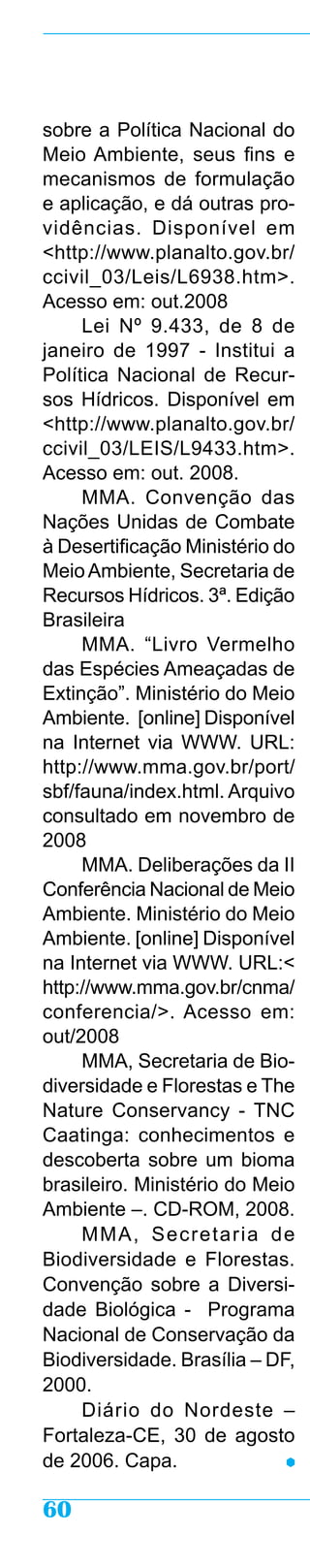 sobre a Política Nacional do
Meio Ambiente, seus fins e
mecanismos de formulação
e aplicação, e dá outras pro-
vidências. Disponível em
<http://www.planalto.gov.br/
ccivil_03/Leis/L6938.htm>.
Acesso em: out.2008
     Lei Nº 9.433, de 8 de
janeiro de 1997 - Institui a
Política Nacional de Recur-
sos Hídricos. Disponível em
<http://www.planalto.gov.br/
ccivil_03/LEIS/L9433.htm>.
Acesso em: out. 2008.
     MMA. Convenção das
Nações Unidas de Combate
à Desertificação Ministério do
Meio Ambiente, Secretaria de
Recursos Hídricos. 3ª. Edição
Brasileira
     MMA. “Livro Vermelho
das Espécies Ameaçadas de
Extinção”. Ministério do Meio
Ambiente. [online] Disponível
na Internet via WWW. URL:
http://www.mma.gov.br/port/
sbf/fauna/index.html. Arquivo
consultado em novembro de
2008
     MMA. Deliberações da II
Conferência Nacional de Meio
Ambiente. Ministério do Meio
Ambiente. [online] Disponível
na Internet via WWW. URL:<
http://www.mma.gov.br/cnma/
conferencia/>. Acesso em:
out/2008
     MMA, Secretaria de Bio-
diversidade e Florestas e The
Nature Conservancy - TNC
Caatinga: conhecimentos e
descoberta sobre um bioma
brasileiro. Ministério do Meio
Ambiente –. CD-ROM, 2008.
     MMA, Secretaria de
Biodiversidade e Florestas.
Convenção sobre a Diversi-
dade Biológica - Programa
Nacional de Conservação da
Biodiversidade. Brasília – DF,
2000.
     Diário do Nordeste –
Fortaleza-CE, 30 de agosto
de 2006. Capa.

60
 