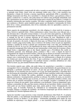 Elemento fundamental e comprovado de toda a vocação ao sacerdócio e à vida consagrada é
a amizade com Cristo. Jesus vivia em constante união com o Pai, e isto suscitava nos
discípulos o desejo de viverem a mesma experiência, aprendendo d’Ele a comunhão e o
diálogo incessante com Deus. Se o sacerdote é o «homem de Deus», que pertence a Deus e
ajuda a conhecê-lo e a amá-lo, não pode deixar de cultivar uma profunda intimidade com
Ele e permanecer no seu amor, reservando tempo para a escuta da sua Palavra. A oração é o
primeiro testemunho que suscita vocações. Tal como o apóstolo André comunica ao irmão
que conheceu o Mestre, assim também quem quiser ser discípulo e testemunha de Cristo
deve tê-Lo «visto» pessoalmente, deve tê-Lo conhecido, deve ter aprendido a amá-Lo e a
permanecer com Ele.

Outro aspecto da consagração sacerdotal e da vida religiosa é o dom total de si mesmo a
Deus. Escreve o apóstolo João: «Nisto conhecemos o amor: Jesus deu a sua vida por nós, e
nós devemos dar a vida pelos nossos irmãos» (1 Jo 3,16). Com estas palavras, os discípulos
são convidados a entrar na mesma lógica de Jesus que, ao longo de toda a sua vida, cumpriu
a vontade do Pai até à entrega suprema de Si mesmo na cruz. Manifesta-se aqui a
misericórdia de Deus em toda a sua plenitude; amor misericordioso que derrotou as trevas
do mal, do pecado e da morte. A figura de Jesus que, na Última Ceia, Se levanta da mesa,
depõe o manto, pega numa toalha, ata-a à cintura e Se inclina a lavar os pés aos Apóstolos,
exprime o sentido de serviço e doação que caracterizou toda a sua vida, por obediência à
vontade do Pai (cf. Jo 13,3-15). No seguimento de Jesus, cada pessoa chamada a uma vida
de especial consagração deve esforçar-se por testemunhar o dom total de si mesma a Deus.
Daqui brota a capacidade para se dar depois àqueles que a Providência lhe confia no
ministério pastoral, com dedicação plena, contínua e fiel, e com a alegria de fazer-se
companheiro de viagem de muitos irmãos, a fim de que se abram ao encontro com Cristo e a
sua Palavra se torne luz para o seu caminho. A história de cada vocação cruza-se quase
sempre com o testemunho de um sacerdote que vive jubilosamente a doação de si mesmo
aos irmãos por amor do Reino dos Céus. É que a presença e a palavra de um padre são
capazes de despertar interrogações e de conduzir mesmo a decisões definitivas (cf. João
Paulo II, Exort. ap. pós-sinodal Pastores dabo vobis, 39).

Um terceiro aspecto que, enfim, não pode deixar de caracterizar o sacerdote e a pessoa
consagrada é viver a comunhão. Jesus indicou, como sinal distintivo de quem deseja ser seu
discípulo, a profunda comunhão no amor: «É por isto que todos saberão que sois meus
discípulos: se vos amardes uns aos outros» (Jo 13,35). De modo particular, o sacerdote deve
ser um homem de comunhão, aberto a todos, capaz de fazer caminhar unido todo o rebanho
que a bondade do Senhor lhe confiou, ajudando a superar divisões, sanar lacerações,
aplanar contrastes e incompreensões, perdoar as ofensas. Em Julho de 2005, no encontro
com o Clero de Aosta, afirmei que os jovens, se virem os sacerdotes isolados e tristes, com
certeza não se sentirão encorajados a seguir o seu exemplo. Levados a considerar que tal
possa ser o futuro de um padre, vêem aumentar a sua hesitação. Torna-se importante, pois,
realizar a comunhão de vida, que lhes mostre a beleza de ser sacerdote. Então, o jovem dirá:
«Isto pode ser um futuro também para mim, assim pode-se viver» (Insegnamenti, vol.
I/2005, 354). O Concílio Vaticano II, referindo-se ao testemunho capaz de suscitar
vocações, destaca o exemplo de caridade e de fraterna cooperação que devem oferecer os
sacerdotes (cf. Decreto Optatam totius, 2).

Apraz-me recordar o que escreveu o meu venerado predecessor João Paulo II: «A própria
vida dos padres, a sua dedicação incondicional ao rebanho de Deus, o seu testemunho de
amoroso serviço ao Senhor e à sua Igreja – testemunho assinalado pela opção da cruz
acolhida na esperança e na alegria pascal –, a sua concórdia fraterna e o seu zelo pela
 