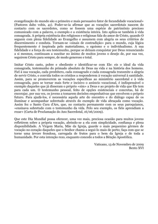 evangelização do mundo são o primeiro e mais persuasivo fator de fecundidade vocacional»
(Pastores dabo vobis, 41). Poder-se-ia afirmar que as vocações sacerdotais nascem do
contacto com os sacerdotes, como se fossem uma espécie de patrimônio precioso
comunicado com a palavra, o exemplo e a existência inteira. Isto aplica-se também à vida
consagrada. A própria existência dos religiosos e religiosas fala do amor de Cristo, quando O
seguem com plena fidelidade ao Evangelho e assumem com alegria os seus critérios de
discernimento e conduta. Tornam-se «sinais de contradição» para o mundo, cuja lógica
frequentemente é inspirada pelo materialismo, o egoísmo e o individualismo. A sua
fidelidade e a força do seu testemunho, porque se deixam conquistar por Deus renunciando
a si mesmos, continuam a suscitar no ânimo de muitos jovens o desejo de, por sua vez,
seguirem Cristo para sempre, de modo generoso e total.

Imitar Cristo casto, pobre e obediente e identificar-se com Ele: eis o ideal da vida
consagrada, testemunho do primado absoluto de Deus na vida e na história dos homens.
Fiel à sua vocação, cada presbítero, cada consagrado e cada consagrada transmite a alegria
de servir Cristo, e convida todos os cristãos a responderem à vocação universal à santidade.
Assim, para se promoverem as vocações específicas ao ministério sacerdotal e à vida
consagrada, para se tornar mais forte e incisivo o anúncio vocacional, é indispensável o
exemplo daqueles que já disseram o próprio «sim» a Deus e ao projeto de vida que Ele tem
para cada um. O testemunho pessoal, feito de opções existenciais e concretas, há de
encorajar, por sua vez, os jovens a tomarem decisões empenhativas que envolvem o próprio
futuro. Para ajudá-los, é necessária aquela arte do encontro e do diálogo capaz de os
iluminar e acompanhar sobretudo através do exemplo de vida abraçada como vocação.
Assim fez o Santo Cura d’Ars, que, no contacto permanente com os seus paroquianos,
«ensinava sobretudo com o testemunho da vida. Pelo seu exemplo, os fiéis aprendiam a
rezar» (Carta de Proclamação do Ano Sacerdotal, 16/06/2009).

Que este Dia Mundial possa oferecer, uma vez mais, preciosa ocasião para muitos jovens
refletirem sobre a própria vocação, abrindo-se a ela com simplicidade, confiança e plena
disponibilidade. A Virgem Maria, Mãe da Igreja, guarde o mais pequenino gérmen de
vocação no coração daqueles que o Senhor chama a segui-lo mais de perto; faça com que se
torne uma árvore frondosa, carregada de frutos para o bem da Igreja e de toda a
humanidade. Por esta intenção rezo, enquanto concedo a todos a Bênção Apostólica.

                                                         Vaticano, 13 de Novembro de 2009
                                                                                Bento XVI
 