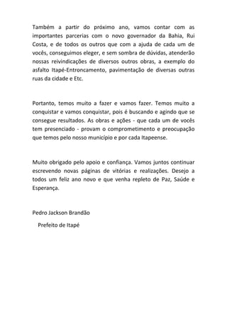 Também a partir do próximo ano, vamos contar com as
importantes parcerias com o novo governador da Bahia, Rui
Costa, e de todos os outros que com a ajuda de cada um de
vocês, conseguimos eleger, e sem sombra de dúvidas, atenderão
nossas reivindicações de diversos outros obras, a exemplo do
asfalto Itapé-Entroncamento, pavimentação de diversas outras
ruas da cidade e Etc.
Portanto, temos muito a fazer e vamos fazer. Temos muito a
conquistar e vamos conquistar, pois é buscando e agindo que se
consegue resultados. As obras e ações - que cada um de vocês
tem presenciado - provam o comprometimento e preocupação
que temos pelo nosso município e por cada Itapeense.
Muito obrigado pelo apoio e confiança. Vamos juntos continuar
escrevendo novas páginas de vitórias e realizações. Desejo a
todos um feliz ano novo e que venha repleto de Paz, Saúde e
Esperança.
Pedro Jackson Brandão
Prefeito de Itapé
 