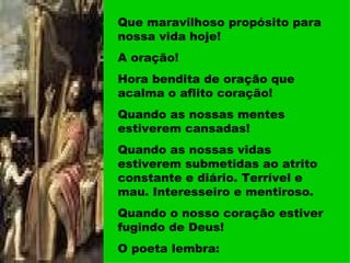 Que maravilhoso propósito para nossa vida hoje! A oração! Hora bendita de oração que acalma o aflito coração! Quando as nossas mentes estiverem cansadas! Quando as nossas vidas estiverem submetidas ao atrito constante e diário. Terrível e mau. Interesseiro e mentiroso. Quando o nosso coração estiver fugindo de Deus! O poeta lembra: 