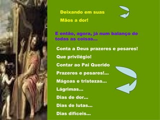 Deixando em suas Mãos a dor! E então, agora, já num balanço de todas as coisas... Conta a Deus prazeres e pesares! Que privilégio! Contar ao Pai Querido Prazeres e pesares!... Mágoas e tristezas... Lágrimas... Dias de dor... Dias de lutas... Dias difíceis... 