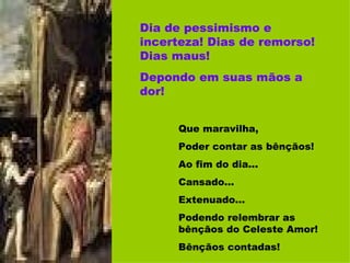 Dia de pessimismo e incerteza! Dias de remorso! Dias maus! Depondo em suas mãos a dor! Que maravilha,  Poder contar as bênçãos! Ao fim do dia... Cansado... Extenuado... Podendo relembrar as bênçãos do Celeste Amor! Bênçãos contadas! 