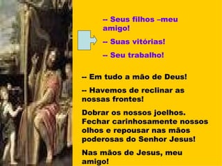 -- Seus filhos –meu amigo! -- Suas vitórias! -- Seu trabalho! -- Em tudo a mão de Deus! -- Havemos de reclinar as nossas frontes! Dobrar os nossos joelhos. Fechar carinhosamente nossos olhos e repousar nas mãos poderosas do Senhor Jesus! Nas mãos de Jesus, meu amigo! 