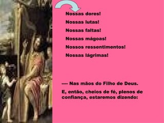Nossas dores! Nossas lutas! Nossas faltas! Nossas mágoas!  Nossos ressentimentos! Nossas lágrimas! ---- Nas mãos do Filho de Deus. E, então, cheios de fé, plenos de confiança, estaremos dizendo: 