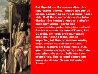 Pai Querido --- Os nossos dias têm sido claros e bons. Temos gozado de intima comunhão contigo! Unge nossa vida. Pai! Os sons terríveis das lutas diárias têm tentado vencer e abafar essa comunhão! Torna-nos reconhecidos pelas bênçãos muitas! Gratos e cheios de amor! Toma, Pai Querido, em teus braços, nossos anseios, nossas lutas, nossa imperfeição! Que possamos sentir, hoje,  nossa vida firme em teus braços! Segura em tuas mãos! Pai, que o nosso coração esteja cheio de paz; pleno de amor;  feliz em seus propósitos. Nós te suplicamos em nome de Jesus, Nosso Salvador. Amém. 