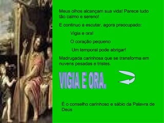 Meus olhos alcançam sua vida! Parece tudo tão calmo e sereno! E continuo a escutar, agora preocupado: Vigia e ora! O coração pequeno Um temporal pode abrigar! Madrugada carinhosa que se transforma em nuvens pesadas e tristes. VIGIA E ORA. É o conselho carinhoso e sábio da Palavra de Deus 
