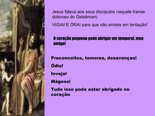 Jesus falava aos seus discípulos naquele transe doloroso do Getsêmani: VIGIAI E ORAI para que não entreis em tentação! O coração pequeno pode abrigar um temporal, meu amigo! Preconceitos, temores, desavenças! Ódio! Inveja! Mágoas! Tudo isso pode estar abrigado no coração 