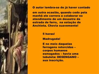 O autor lembra-se de já haver contado em outra ocasião, quando cedo pela manhã ele correra a colaborar no atendimento de um desastre da estrada de ferro,  na estação de Anchieta. Chovia suavemente! 5 horas! Madrugada! E no meio daquelas ferragens retorcidas – corpos humanos esmagados – havia uma tabuleta: DESENGANO – sua inscrição. 