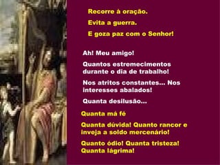 Recorre à oração. Evita a guerra. E goza paz com o Senhor! Ah! Meu amigo! Quantos estremecimentos durante o dia de trabalho! Nos atritos constantes... Nos interesses abalados! Quanta desilusão... Quanta má fé Quanta dúvida! Quanto rancor e inveja a soldo mercenário! Quanto ódio! Quanta tristeza! Quanta lágrima! 