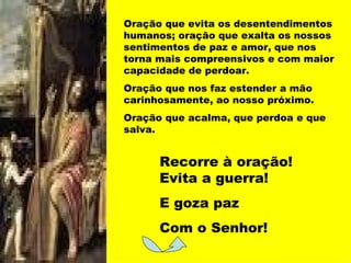 Oração que evita os desentendimentos humanos; oração que exalta os nossos sentimentos de paz e amor, que nos torna mais compreensivos e com maior capacidade de perdoar. Oração que nos faz estender a mão carinhosamente, ao nosso próximo. Oração que acalma, que perdoa e que salva. Recorre à oração! Evita a guerra! E goza paz Com o Senhor! 