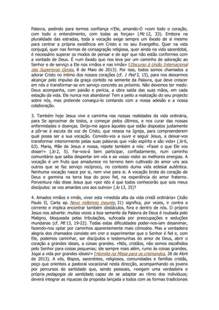 Palavra, pedindo para termos confiança n’Ele, amando-O «com todo o coração,
com todo o entendimento, com todas as forças» (Mc 12, 33). Embora na
pluralidade das estradas, toda a vocação exige sempre um êxodo de si mesmo
para centrar a própria existência em Cristo e no seu Evangelho. Quer na vida
conjugal, quer nas formas de consagração religiosa, quer ainda na vida sacerdotal,
é necessário superar os modos de pensar e de agir que não estão conformes com
a vontade de Deus. É «um êxodo que nos leva por um caminho de adoração ao
Senhor e de serviço a Ele nos irmãos e nas irmãs» (Discurso à União Internacional
das Superioras Gerais, 8 de Maio de 2013). Por isso, todos somos chamados a
adorar Cristo no íntimo dos nossos corações (cf. 1 Ped 3, 15), para nos deixarmos
alcançar pelo impulso da graça contido na semente da Palavra, que deve crescer
em nós e transformar-se em serviço concreto ao próximo. Não devemos ter medo:
Deus acompanha, com paixão e perícia, a obra saída das suas mãos, em cada
estação da vida. Ele nunca nos abandona! Tem a peito a realização do seu projecto
sobre nós, mas pretende consegui-lo contando com a nossa adesão e a nossa
colaboração.
3. Também hoje Jesus vive e caminha nas nossas realidades da vida ordinária,
para Se aproximar de todos, a começar pelos últimos, e nos curar das nossas
enfermidades e doenças. Dirijo-me agora àqueles que estão dispostos justamente
a pôr-se à escuta da voz de Cristo, que ressoa na Igreja, para compreenderem
qual possa ser a sua vocação. Convido-vos a ouvir e seguir Jesus, a deixar-vos
transformar interiormente pelas suas palavras que «são espírito e são vida» ( Jo 6,
63). Maria, Mãe de Jesus e nossa, repete também a nós: «Fazei o que Ele vos
disser!» (Jo 2, 5). Far-vos-á bem participar, confiadamente, num caminho
comunitário que saiba despertar em vós e ao vosso redor as melhores energias. A
vocação é um fruto que amadurece no terreno bem cultivado do amor uns aos
outros que se faz serviço recíproco, no contexto duma vida eclesial autêntica.
Nenhuma vocação nasce por si, nem vive para si. A vocação brota do coração de
Deus e germina na terra boa do povo fiel, na experiência do amor fraterno.
Porventura não disse Jesus que «por isto é que todos conhecerão que sois meus
discípulos: se vos amardes uns aos outros» (Jo 13, 35)?
4. Amados irmãos e irmãs, viver esta «medida alta da vida cristã ordinária» (João
Paulo II, Carta ap. Novo millennio ineunte, 31) significa, por vezes, ir contra a
corrente e implica encontrar também obstáculos, fora e dentro de nós. O próprio
Jesus nos adverte: muitas vezes a boa semente da Palavra de Deus é roubada pelo
Maligno, bloqueada pelas tribulações, sufocada por preocupações e seduções
mundanas (cf. Mt 13, 19-22). Todas estas dificuldades poder-nos-iam desanimar,
fazendo-nos optar por caminhos aparentemente mais cómodos. Mas a verdadeira
alegria dos chamados consiste em crer e experimentar que o Senhor é fiel e, com
Ele, podemos caminhar, ser discípulos e testemunhas do amor de Deus, abrir o
coração a grandes ideais, a coisas grandes. «Nós, cristãos, não somos escolhidos
pelo Senhor para coisas pequenas; ide sempre mais além, rumo às coisas grandes.
Jogai a vida por grandes ideais!» (Homilia na Missa para os crismandos, 28 de Abril
de 2013). A vós, Bispos, sacerdotes, religiosos, comunidades e famílias cristãs,
peço que orienteis a pastoral vocacional nesta direcção, acompanhando os jovens
por percursos de santidade que, sendo pessoais, «exigem uma verdadeira e
própria pedagogia da santidade, capaz de se adaptar ao ritmo dos indivíduos;
deverá integrar as riquezas da proposta lançada a todos com as formas tradicionais

 