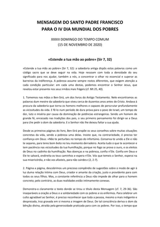 MENSAGEM DO SANTO PADRE FRANCISCO
PARA O IV DIA MUNDIAL DOS POBRES
XXXIII DOMINGO DO TEMPO COMUM
(15 DE NOVEMBRO DE 2020)
«Estende a tua mão ao pobre» (Sir 7, 32)
«Estende a tua mão ao pobre» (Sir 7, 32): a sabedoria antiga dispôs estas palavras como um
código sacro que se deve seguir na vida. Hoje ressoam com toda a densidade do seu
significado para nos ajudar, também a nós, a concentrar o olhar no essencial e superar as
barreiras da indiferença. A pobreza assume sempre rostos diferentes, que exigem atenção a
cada condição particular: em cada uma destas, podemos encontrar o Senhor Jesus, que
revelou estar presente nos seus irmãos mais frágeis (cf. Mt 25, 40).
1. Tomemos nas mãos o Ben-Sirá, um dos livros do Antigo Testamento. Nele encontramos as
palavras dum mestre da sabedoria que viveu cerca de duzentos anos antes de Cristo. Andava à
procura da sabedoria que torna os homens melhores e capazes de perscrutar profundamente
as vicissitudes da vida. E fê-lo num período de dura prova para o povo de Israel, um tempo de
dor, luto e miséria por causa da dominação de potências estrangeiras. Sendo um homem de
grande fé, enraizado nas tradições dos pais, o seu primeiro pensamento foi dirigir-se a Deus
para Lhe pedir o dom da sabedoria. E o Senhor não lhe deixou faltar a sua ajuda.
Desde as primeiras páginas do livro, Ben-Sirá propõe os seus conselhos sobre muitas situações
concretas da vida, sendo a pobreza uma delas. Insiste que, na contrariedade, é preciso ter
confiança em Deus: «Não te perturbes no tempo do infortúnio. Conserva-te unido a Ele e não
te separes, para teres bom êxito no teu momento derradeiro. Aceita tudo o que te acontecer e
tem paciência nas vicissitudes da tua humilhação, porque no fogo se prova o ouro, e os eleitos
de Deus no cadinho da humilhação. Nas doenças e na pobreza, confia n’Ele. Confia em Deus e
Ele te salvará, endireita os teus caminhos e espera n’Ele. Vós que temeis o Senhor, esperai na
sua misericórdia, e não vos afasteis, para não cairdes» (2, 2-7).
2. Página a página, descobrimos um precioso compêndio de sugestões sobre o modo de agir à
luz duma relação íntima com Deus, criador e amante da criação, justo e providente para com
todos os seus filhos. Mas, a constante referência a Deus não impede de olhar para o homem
concreto; pelo contrário, as duas realidades estão intimamente conexas.
Demonstra-o claramente o texto donde se tirou o título desta Mensagem (cf. 7, 29-36). São
inseparáveis a oração a Deus e a solidariedade com os pobres e os enfermos. Para celebrar um
culto agradável ao Senhor, é preciso reconhecer que toda a pessoa, mesmo a mais indigente e
desprezada, traz gravada em si mesma a imagem de Deus. De tal consciência deriva o dom da
bênção divina, atraída pela generosidade praticada para com os pobres. Por isso, o tempo que
 