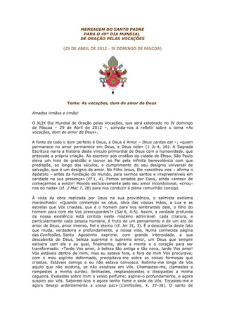 MENSAGEM DO SANTO PADRE
                          PARA O 49º DIA MUNDIAL
                         DE ORAÇÃO PELAS VOCAÇÕES

                (29 DE ABRIL DE 2012 - IV DOMINGO DE PÁSCOA)




                  Tema: As vocações, dom do amor de Deus

Amados irmãos e irmãs!

O XLIX Dia Mundial de Oração pelas Vocações, que será celebrado no IV domingo
de Páscoa – 29 de Abril de 2012 –, convida-nos a refletir sobre o tema «As
vocações, dom do amor de Deus».

A fonte de todo o dom perfeito é Deus, e Deus é Amor – Deus caritas est –; «quem
permanece no amor permanece em Deus, e Deus nele» (1 Jo 4, 16). A Sagrada
Escritura narra a história deste vínculo primordial de Deus com a humanidade, que
antecede a própria criação. Ao escrever aos cristãos da cidade de Éfeso, São Paulo
eleva um hino de gratidão e louvor ao Pai pela infinita benevolência com que
predispõe, ao longo dos séculos, o cumprimento do seu desígnio universal de
salvação, que é um desígnio de amor. No Filho Jesus, Ele «escolheu-nos – afirma o
Apóstolo – antes da fundação do mundo, para sermos santos e irrepreensíveis em
caridade na sua presença» (Ef 1, 4). Fomos amados por Deus, ainda «antes» de
começarmos a existir! Movido exclusivamente pelo seu amor incondicional, «criou-
nos do nada» (cf. 2 Mac 7, 28) para nos conduzir à plena comunhão consigo.

À vista da obra realizada por Deus na sua providência, o salmista exclama
maravilhado: «Quando contemplo os céus, obra das vossas mãos, a Lua e as
estrelas que Vós criastes, que é o homem para Vos lembrardes dele, o filho do
homem para com ele Vos preocupardes?» (Sal 8, 4-5). Assim, a verdade profunda
da nossa existência está contida neste mistério admirável: cada criatura, e
particularmente cada pessoa humana, é fruto de um pensamento e de um ato de
amor de Deus, amor imenso, fiel e eterno (cf. Jer 31, 3). É a descoberta deste fato
que muda, verdadeira e profundamente, a nossa vida. Numa conhecida página
das Confissões, Santo Agostinho exprime, com grande intensidade, a sua
descoberta de Deus, beleza suprema e supremo amor, um Deus que sempre
estivera com ele e ao qual, finalmente, abria a mente e o coração para ser
transformado: «Tarde Vos amei, ó beleza tão antiga e tão nova, tarde Vos amei!
Vós estáveis dentro de mim, mas eu estava fora, e fora de mim Vos procurava;
com o meu espírito deformado, precipitava-me sobre as coisas formosas que
criastes. Estáveis comigo e eu não estava convosco. Retinha-me longe de Vós
aquilo que não existiria, se não existisse em Vós. Chamastes-me, clamastes e
rompestes a minha surdez. Brilhastes, resplandecestes e dissipastes a minha
cegueira. Exalastes sobre mim o vosso perfume: aspirei-o profundamente, e agora
suspiro por Vós. Saboreei-Vos e agora tenho fome e sede de Vós. Tocastes-me e
agora desejo ardentemente a vossa paz» (Confissões, X, 27-38). O santo de
 