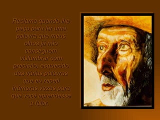 Reclama quando lhe peço para ler uma palavra que meus olhos já não conseguem vislumbrar com precisão, esquecido das várias palavras que eu repeti inúmeras vezes para que você aprendesse a falar.  