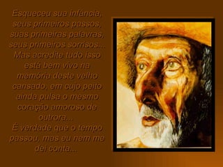 Esqueceu sua infância, seus primeiros passos, suas primeiras palavras, seus primeiros sorrisos...  Mas acredite tudo isso está bem vivo na memória deste velho cansado, em cujo peito ainda pulsa o mesmo coração amoroso de outrora...  É verdade que o tempo passou, mas eu nem me dei conta...   