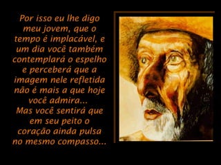 Por isso eu lhe digoPor isso eu lhe digo
meu jovem, que omeu jovem, que o
tempo é implacável, etempo é implacável, e
um dia você tambémum dia você também
contemplará o espelhocontemplará o espelho
e perceberá que ae perceberá que a
imagem nele refletidaimagem nele refletida
não é mais a que hojenão é mais a que hoje
você admira...você admira...
Mas você sentirá queMas você sentirá que
em seu peito oem seu peito o
coração ainda pulsacoração ainda pulsa
no mesmo compasso...no mesmo compasso...
 