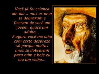 Você já foi criançaVocê já foi criança
um dia... mas os anosum dia... mas os anos
se dobraram ese dobraram e
fizeram de você umfizeram de você um
jovem, quase umjovem, quase um
adulto...adulto...
E agora você me olhaE agora você me olha
com certo desprezocom certo desprezo
só porque muitossó porque muitos
anos se dobraramanos se dobraram
para mim e hoje eupara mim e hoje eu
sou um velho...sou um velho...
 