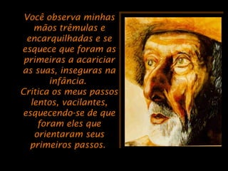 Você observa minhasVocê observa minhas
mãos trêmulas emãos trêmulas e
encarquilhadas e seencarquilhadas e se
esquece que foram asesquece que foram as
primeiras a acariciarprimeiras a acariciar
as suas, inseguras naas suas, inseguras na
infância.infância.
Critica os meus passosCritica os meus passos
lentos, vacilantes,lentos, vacilantes,
esquecendo-se de queesquecendo-se de que
foram eles queforam eles que
orientaram seusorientaram seus
primeiros passos.primeiros passos.
 