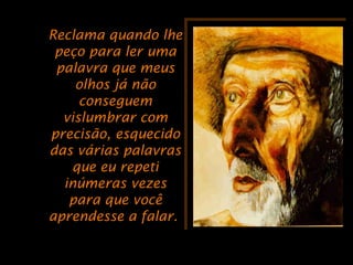 Reclama quando lheReclama quando lhe
peço para ler umapeço para ler uma
palavra que meuspalavra que meus
olhos já nãoolhos já não
conseguemconseguem
vislumbrar comvislumbrar com
precisão, esquecidoprecisão, esquecido
das várias palavrasdas várias palavras
que eu repetique eu repeti
inúmeras vezesinúmeras vezes
para que vocêpara que você
aprendesse a falar.aprendesse a falar.
 