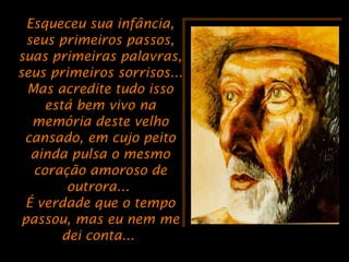 Esqueceu sua infância,Esqueceu sua infância,
seus primeiros passos,seus primeiros passos,
suas primeiras palavras,suas primeiras palavras,
seus primeiros sorrisos...seus primeiros sorrisos...
Mas acredite tudo issoMas acredite tudo isso
está bem vivo naestá bem vivo na
memória deste velhomemória deste velho
cansado, em cujo peitocansado, em cujo peito
ainda pulsa o mesmoainda pulsa o mesmo
coração amoroso decoração amoroso de
outrora...outrora...
É verdade que o tempoÉ verdade que o tempo
passou, mas eu nem mepassou, mas eu nem me
dei conta...dei conta...
 