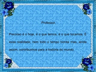   Professor,  Precioso é o hoje, é o que temos, é o que tocamos. É essa realidade, nem todo o tempo bonita mas, ainda assim, contribuimos para a história do mundo. 