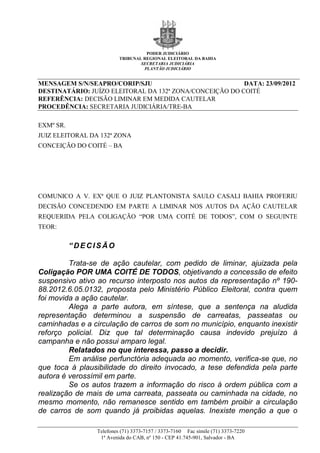 PODER JUDICIÁRIO
                          TRIBUNAL REGIONAL ELEITORAL DA BAHIA
                                  SECRETARIA JUDICIÁRIA
                                   PLANTÃO JUDICIÁRIO


MENSAGEM S/N/SEAPRO/CORIP/SJU                            DATA: 23/09/2012
DESTINATÁRIO: JUÍZO ELEITORAL DA 132ª ZONA/CONCEIÇÃO DO COITÉ
REFERÊNCIA: DECISÃO LIMINAR EM MEDIDA CAUTELAR
PROCEDÊNCIA: SECRETARIA JUDICIÁRIA/TRE-BA

EXMº SR.
JUIZ ELEITORAL DA 132ª ZONA
CONCEIÇÃO DO COITÉ – BA




COMUNICO A V. EXª QUE O JUIZ PLANTONISTA SAULO CASALI BAHIA PROFERIU
DECISÃO CONCEDENDO EM PARTE A LIMINAR NOS AUTOS DA AÇÃO CAUTELAR
REQUERIDA PELA COLIGAÇÃO “POR UMA COITÉ DE TODOS”, COM O SEGUINTE
TEOR:


           “DECISÃO

         Trata-se de ação cautelar, com pedido de liminar, ajuizada pela
Coligação POR UMA COITÉ DE TODOS, objetivando a concessão de efeito
suspensivo ativo ao recurso interposto nos autos da representação nº 190-
88.2012.6.05.0132, proposta pelo Ministério Público Eleitoral, contra quem
foi movida a ação cautelar.
         Alega a parte autora, em síntese, que a sentença na aludida
representação determinou a suspensão de carreatas, passeatas ou
caminhadas e a circulação de carros de som no município, enquanto inexistir
reforço policial. Diz que tal determinação causa indevido prejuízo à
campanha e não possui amparo legal.
         Relatados no que interessa, passo a decidir.
         Em análise perfunctória adequada ao momento, verifica-se que, no
que toca à plausibilidade do direito invocado, a tese defendida pela parte
autora é verossímil em parte.
         Se os autos trazem a informação do risco à ordem pública com a
realização de mais de uma carreata, passeata ou caminhada na cidade, no
mesmo momento, não remanesce sentido em também proibir a circulação
de carros de som quando já proibidas aquelas. Inexiste menção a que o

                 Telefones (71) 3373-7157 / 3373-7160 Fac símile (71) 3373-7220
                  1ª Avenida do CAB, nº 150 - CEP 41.745-901, Salvador - BA
 