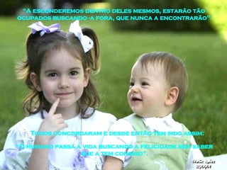Todos concordaram e desde então tem sido assim: “ A esconderemos dentro deles mesmos, estarão tão  ocupados buscando -a fora, que nunca a encontrarão". “ O humano passa a vida buscando a felicidade sem saber que a tem consigo”. 