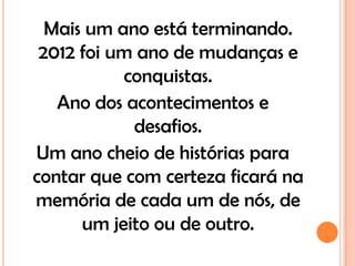 Mais um ano está terminando.
 2012 foi um ano de mudanças e
           conquistas.
   Ano dos acontecimentos e
            desafios.
Um ano cheio de histórias para
contar que com certeza ficará na
memória de cada um de nós, de
      um jeito ou de outro.
 