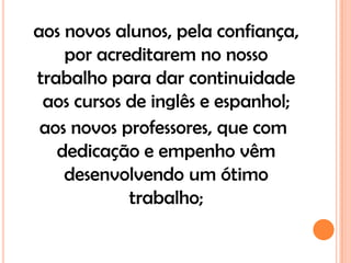 aos novos alunos, pela confiança,
    por acreditarem no nosso
trabalho para dar continuidade
 aos cursos de inglês e espanhol;
 aos novos professores, que com
   dedicação e empenho vêm
    desenvolvendo um ótimo
            trabalho;
 