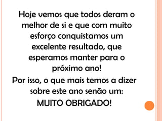 Hoje vemos que todos deram o
  melhor de si e que com muito
     esforço conquistamos um
      excelente resultado, que
     esperamos manter para o
            próximo ano!
Por isso, o que mais temos a dizer
     sobre este ano senão um:
       MUITO OBRIGADO!
 