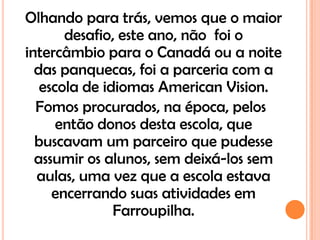 Olhando para trás, vemos que o maior
       desafio, este ano, não foi o
intercâmbio para o Canadá ou a noite
  das panquecas, foi a parceria com a
   escola de idiomas American Vision.
  Fomos procurados, na época, pelos
      então donos desta escola, que
  buscavam um parceiro que pudesse
  assumir os alunos, sem deixá-los sem
  aulas, uma vez que a escola estava
     encerrando suas atividades em
               Farroupilha.
 