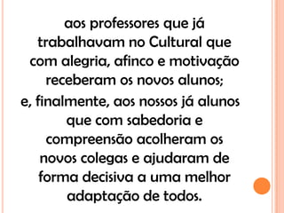 aos professores que já
   trabalhavam no Cultural que
 com alegria, afinco e motivação
     receberam os novos alunos;
e, finalmente, aos nossos já alunos
        que com sabedoria e
     compreensão acolheram os
    novos colegas e ajudaram de
    forma decisiva a uma melhor
        adaptação de todos.
 