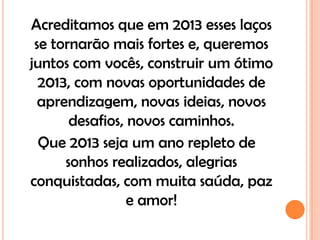 Acreditamos que em 2013 esses laços
 se tornarão mais fortes e, queremos
juntos com vocês, construir um ótimo
  2013, com novas oportunidades de
  aprendizagem, novas ideias, novos
       desafios, novos caminhos.
  Que 2013 seja um ano repleto de
      sonhos realizados, alegrias
conquistadas, com muita saúda, paz
                 e amor!
 