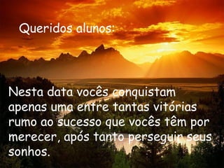 Queridos alunos:




Nesta data vocês conquistam
apenas uma entre tantas vitórias
rumo ao sucesso que vocês têm por
merecer, após tanto perseguir seus
sonhos.
 