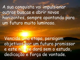 A sua conquista vai impulsionar
outras buscas e abrir novos
horizontes, sempre apontando para
um futuro muito luminoso.


Vencida uma etapa, persigam
objetivos por um futuro promissor
e este não se dará sem o estudo,
dedicação e força de vontade.
 