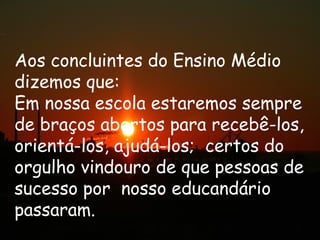 Aos concluintes do Ensino Médio
dizemos que:
Em nossa escola estaremos sempre
de braços abertos para recebê-los,
orientá-los, ajudá-los; certos do
orgulho vindouro de que pessoas de
sucesso por nosso educandário
passaram.
 