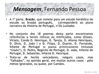 Mensagem, Fernando Pessoa
• A 1ª parte, Brasão, que remete para um estudo heráldico do
escudo ou brasão português, corresponderá ao plano
narrativo da História de Portugal, n’Os Lusíadas.
• No conjunto dos 18 poemas desta parte encontramos
referências a heróis míticos ou mitificados, como Ulisses,
Viriato, Conde D. Henrique, D. Tareja, D. Afonso Henriques,
D. Dinis, D. João I e D. Filipa, D. Duarte, D. Fernando,
Infante de Portugal (o poema primitivamente intitulado
“Gládio”), D. Pedro, Regente de Portugal, D. João, Infante de
Portugal, D. Sebastião, Infante D. Henrique.
• Trata-se de heróis vencedores, nalguns casos, mas
“falhados”, na opinião geral, em muitos outros casos – pelo
menos ignorados, ou quase, por Camões.
Mensagem, Fernando Pessoa
Olga Afonso, ESQM
 