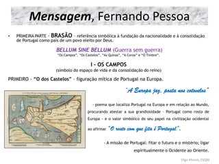 Mensagem, Fernando Pessoa
• PRIMEIRA PARTE - BRASÃO – referência simbólica à fundação da nacionalidade e à consolidação
de Portugal como país de um povo eleito por Deus.
BELLUM SINE BELLUM (Guerra sem guerra)
“Os Campos”, “Os Castelos”, “As Quinas”, “A Coroa” e “O Timbre”.
I - OS CAMPOS
(símbolo do espaço de vida e da consolidação do reino)
PRIMEIRO - “O dos Castelos” – figuração mítica de Portugal na Europa.
“A Europa jaz, posta nos cotovelos”
- - poema que localiza Portugal na Europa e em relação ao Mundo,
procurando atestar a sua grandiosidade – Portugal como rosto de
Europa - e o valor simbólico do seu papel na civilização ocidental
ao afirmar “O rosto com que fita é Portugal”.
- A missão de Portugal: fitar o futuro e o mistério; ligar
espiritualmente o Ocidente ao Oriente.
Olga Afonso, ESQM
 