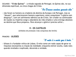 SEGUNDO - “O das Quinas” – a missão sagrada de Portugal. As Quinas são, na sua
dimensão espiritual, as cinco chagas de Cristo.
“Os Deuses vendem quando dão”
- não foram os homens os criadores do destino da Europa e de Portugal, mas os
“deuses”, que selecionaram homens superiores; estes conquistam “a glória com
desgraça”, com um sofrimento idêntico ao de Cristo. Ser criador ou continuador
de nações ou impérios exige o abandono da vida simples e uma entrega absoluta
ao destino que Deus preparou. Para alcançar a glória é preciso sofrer…
II - OS CASTELOS
(símbolos de proteção e das conquistas dos heróis)
PRIMEIRO – ULISSES
“O mito é o nada que é tudo.”
- Ulisses é o fundador mítico de Lisboa. O mito como um nada capaz de gerar os
impulsos necessários à criação da realidade; enquanto estiver oculto, nada vale;
quando revelado e explicado, desvenda a verdade.
Olga Afonso, ESQM
 