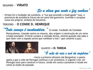 SEGUNDO – VIRIATO
“Se a alma que sente e faz conhece”
- Viriato foi o fundador da Lusitânia, a “luz que precede a madrugada” lusa, o
prenúncio da existência futura de um povo tão guerreiro, humilde e corajoso
como ele próprio; símbolo do heroísmo.
TERCEIRO – O CONDE D. HENRIQUE
“Todo começo é involuntário.” O conde, fundador do Condado
Portucalense, lutando contra os mouros, deu origem à construção de um reino
cristão exemplar. O herói cumpre a vontade divina, mesmo quando não sabe o
que fazer com a espada (arma que combate o mal / que constrói a paz).
QUARTO – D. TAREJA
“Ó mãe de reis e avó de impérios”
- inicia a primeira dinastia (de Borgonha); o poeta
apela a que a mãe de Portugal continue a ser protetora; é urgente criar um
Portugal novo para construir o futuro, tendo em conta o presente e tendo em
conta as lições do passado.
Olga Afonso, ESQM
 