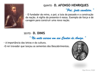 QUINTO – D. AFONSO HENRIQUES
“Pai, foste cavaleiro.”
- O fundador do reino, o pai; a luta do passado e a construção
da nação. A vigília do presente é nossa. Exemplo de força e de
coragem para construir uma nova nação.
SEXTO – D. DINIS
“ Na noite escreve um seu Cantar de Amigo.”
- A importância das letras e da cultura.
-O rei trovador que lançou as sementes dos Descobrimentos.
Olga Afonso, ESQM
 