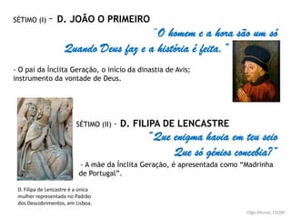 Olga Afonso, ESQM
SÉTIMO (I) – D. JOÃO O PRIMEIRO
“O homem e a hora são um só
Quando Deus faz e a história é feita.”
- O pai da Ínclita Geração, o início da dinastia de Avis;
instrumento da vontade de Deus.
SÉTIMO (II) – D. FILIPA DE LENCASTRE
“Que enigma havia em teu seio
Que só génios concebia?”
- A mãe da Ínclita Geração, é apresentada como “Madrinha
de Portugal”.
D. Filipa de Lencastre é a única
mulher representada no Padrão
dos Descobrimentos, em Lisboa.
 