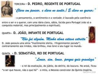 TERCEIRA – D. PEDRO, REGENTE DE PORTUGAL
“Claro em pensar, e claro no sentir,/ E claro no querer;”
- o pensamento, o sentimento e a vontade; é louvado pela coerência
entre o ser e o querer, com uma ideia clara, sábia, lúcida para Portugal (não só a
conquista material, mas principalmente a espiritual).
QUARTA – D. JOÃO, INFANTE DE PORTUGAL
“Não fui alguém. Minha alma estava estreita”
D. João possuía uma alma “Inutilmente eleita, /Virgemmente parada”;
contrariamente aos irmãos, não brilhou, mas teve o seu lugar no mundo.
QUINTA - D. SEBASTIÃO, REI DE PORTUGAL
“Louco, sim, louco, porque quis grandeza”
- o rei da exaltação, do júbilo, do delírio, da loucura. No areal, ficou
“o ser que houve, não o que há” – o mito, o Messias construtor do Quinto Império.
Olga Afonso, ESQM
 