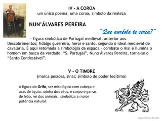 Olga Afonso, ESQM
IV - A COROA
um único poema; uma coroa, símbolo da realeza
NUN’ÁLVARES PEREIRA
“Que auréola te cerca?”
- figura simbólica de Portugal medieval, anterior aos
Descobrimentos; fidalgo guerreiro, herói e santo, segundo o ideal medieval de
cavalaria. É aqui retomada a simbologia da espada – combate o mal e ilumina o
homem em busca da verdade. “S. Portugal”, Nuno Álvares Pereira, torna-se o
“Santo Condestável”.
V - O TIMBRE
(marca pessoal, sinal; símbolo de poder legítimo)
A figura do Grifo, ser mitológico com cabeça e
asas de águia, rainha dos céus, e corpo e garras
de leão, rei dos animais, simboliza a maior
potência natural.
 