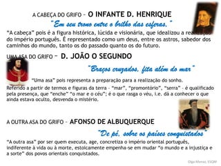 A CABEÇA DO GRIFO – O INFANTE D. HENRIQUE
“Em seu trono entre o brilho das esferas,”
“A cabeça” pois é a figura histórica, lúcida e visionária, que idealizou a realização
do império português. É representado como um deus, entre os astros, sabedor dos
caminhos do mundo, tanto os do passado quanto os do futuro.
UMA ASA DO GRIFO – D. JOÃO O SEGUNDO
“Braços cruzados, fita além do mar”
“Uma asa” pois representa a preparação para a realização do sonho.
Referido a partir de termos e figuras da terra – “mar”, “promontório”, “serra” – é qualificado
pela presença, que “enche” “o mar e o céu”; é o que rasga o véu, i.e. dá a conhecer o que
ainda estava oculto, desvenda o mistério.
A OUTRA ASA DO GRIFO – AFONSO DE ALBUQUERQUE
“De pé, sobre os países conquistados”
“A outra asa” por ser quem executa, age, concretiza o império oriental português,
indiferente à vida ou à morte, estoicamente empenha-se em mudar “o mundo e a injustiça e
a sorte” dos povos orientais conquistados.
Olga Afonso, ESQM
 